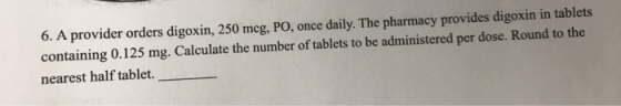 6. A provider orders digoxin, 250 meg, PO, once daily. The pharmacy provides digoxin in tablets containing 0.125 mg. Calculat