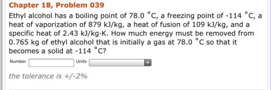 Chapter 18, Problem 039 Ethyl alcohol has a boiling point of 78.0 °C, a freezing point of -114 °C, a heat of vaporization of 879 kJ/kg, a heat of fusion of 109 kJ/kg, and a specific heat of 2.43 kJ/kg K. How much energy must be removed from 0.765 kg of ethyl alcohol that is initially a gas at 78.0 °C so that it becomes a solid at -114 C? Number Units the tolerance is +/-2%