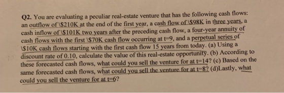 02. You are evaluating a peculiar real-estate venture that has the following cash flows: an outflow of IS210K at the end of the first year, a cash flow of IS98K in three years, a cash inflow of 1$101K two years after the preceding cash flow, a four-year annuity of cash flows with the first I$S70K cash flow occurring at t 9, and a perpetual series of $10K cash flows starting with the first cash flow 15 years from today. (a) Using a discount rate of 0.10, calculate the value of this real-estate opportunity. (b) According to these forecasted cash flows, what could you sell the venture for at t-142e same forecasted cash flows, what could you sel the venture for att 82 (d)Lastly, what could you sell the venture for at t 6?
