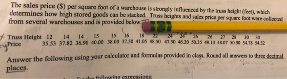 The sales price (S) per square foot of a warehouse is strongly influenced by the truss height (fee), which from several warehouses and is provided below Truss Height 12 14 14 15 15 16 18-22 24-24 26 26 27 28 30 30 ines how high stored goods can be stacked. Truss heights and sales price per square foot were collected 35.53 37.82 36.90 40.00 38.00 37.50 41.05 48.50 47.50 46.20 50.35 49.13 48.07 0.90 S4.78 54.32 Price3 using your calculator and formulas provided in class. Round all answers to three decimal places he following expressions: