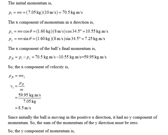 The initial momentum is, pmv (7.05 kg (10m/s) 70.5 kg.m/s The x component of momentum in x direction is pr-mv cos θ-(1.60 kg)(8 m/s)cos 34.5°-10.55 kg.m/s p, mv sin θ ( 1.60 kg)(8 m/s )sin 34.5°-7.25 kg.m/s The x component of the balls final momentum is p P-P-70.5 kg.m/s-10.55 kg.m/s-59.95kg.m/s So, the x component of velocity is 59.95 kg.m/s 7.05 kg Since initially the ball is moving in the positive x direction, it had no y component of momentum. So, the sum of the momentum of the y direction must be zero So, the y component of momentum is
