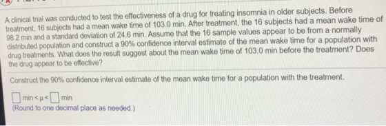A dinical trial was conducted to test the effectiveness of a drug for treating insomnia in older subjects. Before reatment, 16 subjects had a mean wake time of 103.0 min. After treatment, the 16 subjects had a mean wake time of 98.2 min and a standard deviation of 24.6 min. Assume that the 16 sample values appear to be from a normall distributed population and construct a 90% confidence interval estimate of the mean wake time for a population with drug treatments. What does the result suggest about the mean wake time of 103.0 min before the treatment? Does the drug appear to be effective? Construct the 90% confidence interval estimate of the mean wake time for a population with the treatment. minHemin Round to one decimal place as needed.)