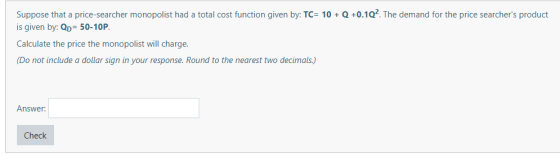 Suppose that a price-searcher monopolist had a total cost function given by: TC= 10 + Q +0.1Q. The demand for the price searc