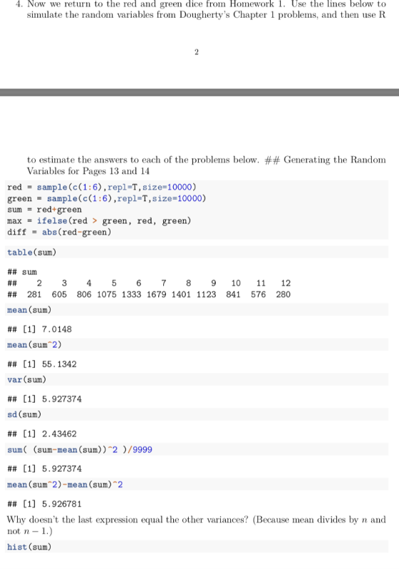 4. Now we return to the red and green dice from Homework 1. Use the lines below to simulate the random variables from Doughertys Chapter 1 problems, and then use R to estimate the answers to each of the problems below. ## Generating the Random Variables for Pages 13 and 14 red - sample (c(1:6),repl-T, size-10000) green = sample(c(1:6),repl-T,size-10000) sum = red-green max - ifelse (red > green, red, green) diff abs(red-green) table (sum) ## sum ## 2 3 4 5 6 7 8 9 10 11 12 ## 281 605 806 1075 1333 1679 1401 1123 841 576 280 mean (sum) ## [1] 7.0148 mean (sum 2) ## [1] 55.1342 var (sum) ## [1] 5.927374 sd (sum) ## [1] 2.43462 sum( (sum-mean (sum)) 2/9999 ## [1] 5.927374 mean (sum 2)-mean (sum)2 ## [1] 5.926781 Why doesnt the last expression equal the other variances? (Because mean divides by n and not n - 1 hist (sum)