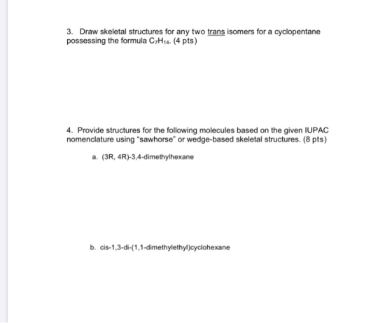3. Draw skeletal structures for any two trans isomers for a cyclopentane possessing the formula C7H14. (4 pts) 4. Provide str