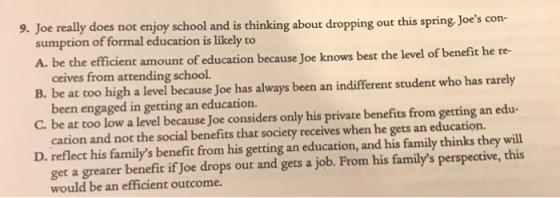 9. Joe really does not enjoy school and is thinking about dropping out this spring Joes con- sumption of formal education is likely to A. be the efficient amount of education because Joe knows best the level of benefit he re- B. be at too high a level because Joe has always been an indifferent student who has rarely C. be at too low a level because Joe considers only his private benefits from getting an edu- D. reflect his familys benefit from his getting an education, and his family thinks they will ceives from attending school. been engaged in getting an education. cation and not the social benefits that society receives when he gets an education. get a greater benefit if Joe drops out and gets a job. From his familys perspective, this would be an efficient outcome