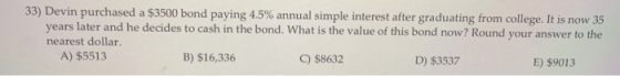 33) Devin purchased a $3500 bond paying 4.5% annual simple interest after graduating from college. It is now 35 years later a