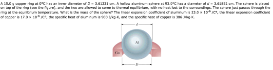 A 15.0 g copper ring at 0°C has an inner diameter of D = 3.61231 cm. A hollow aluminum sphere at 93.0°C has a diameter of d 3.61852 cm. The sphere is placed on top of the ring (see the figure), and the two are allowed to come to thermal equilibrium, with no heat lost to the surroundings. The sphere just passes through the ring at the equilibrium temperature. What is the mass of the sphere? The linear expansion coefficient of aluminum is 23.0 x 10-6/Co, the linear expansion coefficient of copper is 17.0 × 10-o /Co, the specific heat of aluminum is 900 J/kg-K, and the specific heat of copper is 386 J/kg·K Al Cu