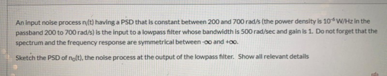 An input noise process n;(t) having a PSD that is constant between 200 and 700 rad/s (the power density is 10-W/Hz in the pas