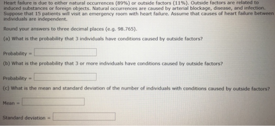 Heart failure is due to either natural occurrences (89%) or outside factors (11%). Outside factors are related to induced substances or foreign objects. Natural occurrences are caused by arterial blockage, disease, and infection. Suppose that 15 patients will visit an emergency room with heart failure. Assume that causes of heart failure between individuals are independent. Round your answers to three decimal places (e.g. 98.765) (a) What is the probability that 3 individuals have conditions caused by outside factors? Probability (b) What is the probability that 3 or more individuals have conditions caused by outside factors? Probability (c) What is the mean and standard deviation of the number of individuals with conditions caused by outside factors? Mean - Standard deviation -