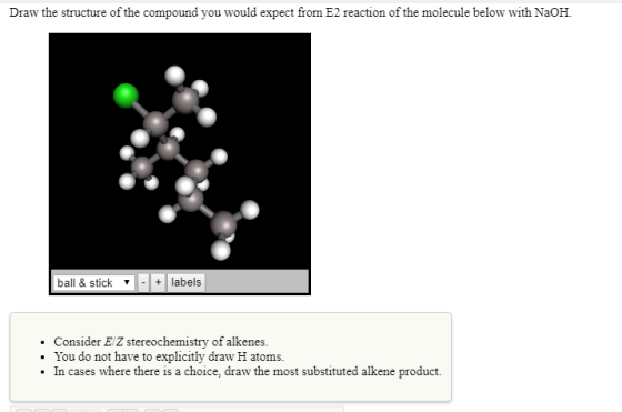 Draw the structure of the compound you would expect from E2 reaction of the molecule below with NaOH. ball & stick ▼ -labels . Consider E Z stereochemistry of alkenes. You do not have to explicitly draw H atoms. In cases where there is a choice, draw the most substituted alkene product.