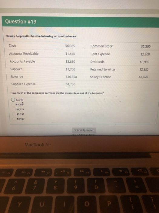 Question #19 Dewey Corporationhas the following account balances Cash Accounts Receivable Accounts Payable Supplies Revenue Supplies Expense $6,335 $1,470 $3,630 $1,700 $10,600 $1,700 Common Stock Rent Expense Dividends Retained Earnings Salary Expense $2,300 $2,300 $3,907 $2,352 $1,470 How much of the companys earnings did the owners take out of the business? Os2.352 $3,575 $5,130 $3,907 Submit Question MacBook Air 8 0