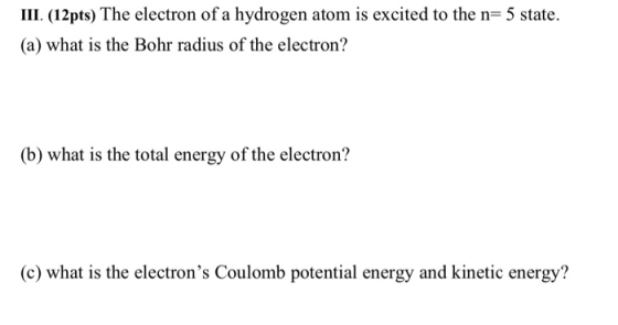 III. (12 pts) The electron of a hydrogen atom is excited to the n= 5 state. (a) what is the Bohr radius of the electron? (b)