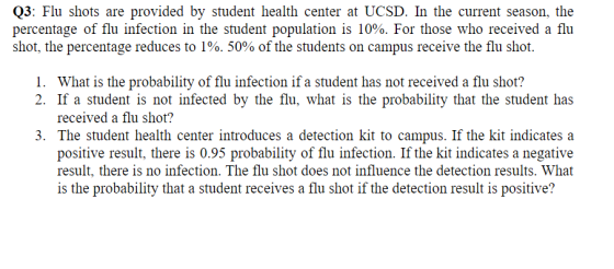 Q3: Flu shots are provided by student health center at UCSD. In the current season, the percentage of flu infection in the student population is 10%. For those who received a fliu shot, the percentage reduces to 190, 50% of the students on campus receive the flu shot 1. What is the probability of flu infection if a student has not received a flu shot? 2. If a student is not infected by the flu, what is the probability that the student has received a flu shot? 3. The student health center introduces a detection kit to campus. If the kit indicates a positive result, there is 0.95 probability of flu infection. If the kit indicates a negative result, there is no infection. The flu shot does not influence the detection results. What is the probability that a student receives a flu shot if the detection result is positive?