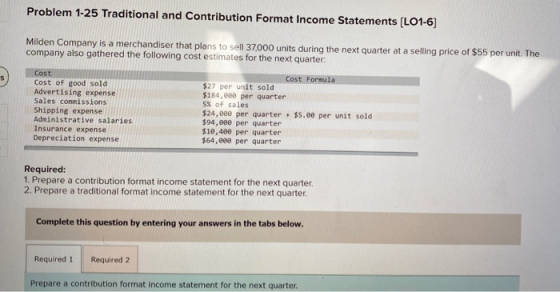 Problem 1-25 Traditional and Contribution Format Income Statements (L01-6) Milden Company is a merchandiser that plans to sel