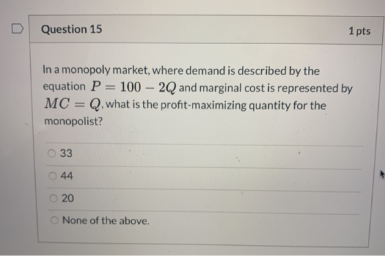Question 15 1 pts In a monopoly market, where demand is described by the equation P = 100 – 2Q and marginal cost is represent