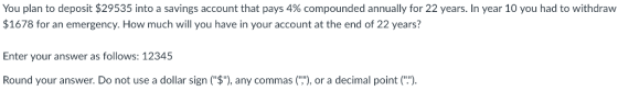 You plan to deposit $29535 into a savings account that pays 4% compounded annually for 22 years. In year 10 you had to withdraw $1678 for an emergency. How much will you have in your account at the end of 22 years? Enter your answer as follows: 12345 Round your answer. Do not use a dollar sign ($), any commas(), or a decimal point(