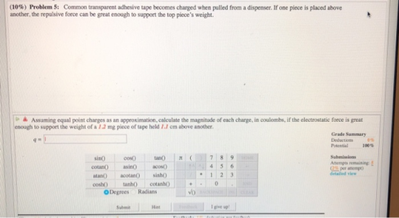 (I0%) Problem 5: Common transparent adhesive tape becomes charged when pulled from a dispenser if one piece is placed above another, the repulsive force can be great enough to support the top pieces weight. ▲ Assuming equal point charges as an approximation, calculate the magnitude of each charge, in coulombs, if the electrostatic force is great enough to support the weight of a 12 mg piece of tape held I.1 cm above another Grade Summary Deductions Potential 100% sino cosO tan() |π (.)17 819 cotan) asinOacos atan) acotan) sinhO sh tanhO cotanh Submissions Aempts remaining est per attemp) detaled vlew ODegrees Radians vo Submit Hint give up