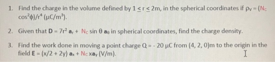 1. Find the charge in the volume defined by 1<r<2m, in the spherical coordinates if pv = (No cos?0)/r* (uC/mº). 2. Given that