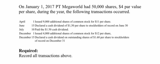 On January 1, 2017 PT Megaworld had 50,000 shares, $4 par value per share, during the year, the following transactions occurred. Apr Issued 9,000 additional shares of common stock for $11 per share. June 15 Declared a cash dividend of S1,50 per share to stockholders of record on June 30 July 10 Paid the $1.50 cash dividend. December Issued 4,000 additional shares of common stock for $12 per share, December 15 Declared a cash dividend on outstanding shares of $1.60 per share to stockholders of record on December 31 Required: Record all transactions above.