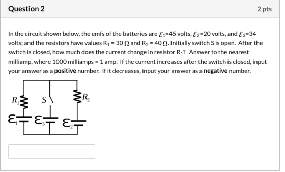 Question 2 2 pts In the circuit shown below, the emfs of the batteries are E1=45 volts, E2=20 volts, and E3=34 volts; and the