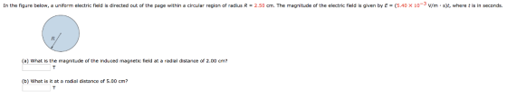 In the figure below, a uniform electric field is directed out of the page within a circular region of radius R = 2.50 cm. The magnitude of the electric field is given by E = (5.40 × 10 3 V/m . s t where t is in seconds. (a) What is the magnitude of the induced magnetic field at a radial distance of 2.00 cmi? (b) What is it at a radial distance of 5.00 cm?