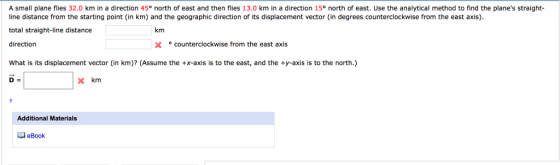A small plane flies 32.0 km in a direction 45° north of east and then flies 13.0 km in a direction 15° north of east. Use the analytical method to find the planes straight line distance from the starting point (in km) and the geographic direction of its displacement vector (in degrees counterclockwise from the east axis) total straight-line distance direction km X ° counterclockwise from the east axis What is its displacement vector (in km)? (Assume the +X-axis is to the east, and the ty-axis is to the north.) x km Additional Materials eBook