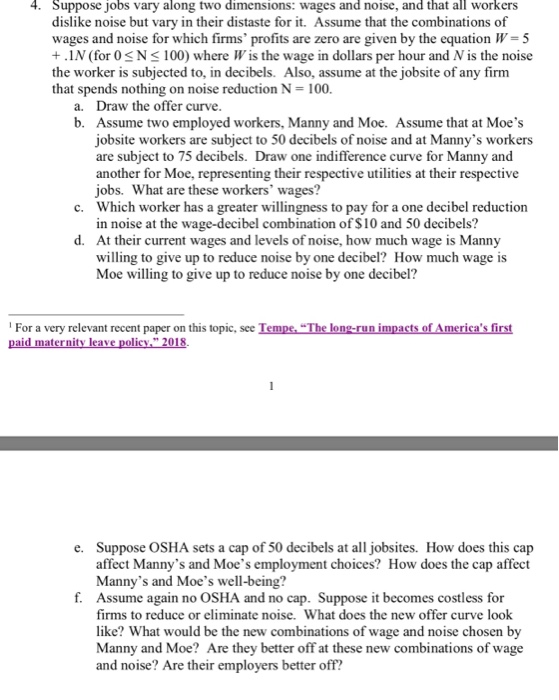 4. Suppose jobs vary along two dimensions: wages and noise, and that all workers dislike noise but vary in their distaste for it. Assume that the combinations of wages and noise for which firms profits are zero are given by the equation W- 5 +.1N (for 0SN 100) where W is the wage in dollars per hour and Nis the noise the worker is subjected to, in decibels. Also, assume at the jobsite of any firm that spends nothing on noise reduction N- 100. a. Draw the offer curve b. Assume two employed workers, Manny and Moe. Assume that at Moes jobsite workers are subject to 50 decibels of noise and at Mannys workers are subject to 75 decibels. Draw one indifference curve for Manny and another for Moe, representing their respective utilities at their respective jobs. What are these workers wages? Which worker has a greater willingness to pay for a one decibel reduction in noise at the wage-decibel combination of $10 and 50 decibels? At their current wages and levels of noise, how much wage is Manny willing to give up to reduce noise by one decibel? How much wage is Moe willing to give up to reduce noise by one decibel? c. d. For a very relevant recent paper on this topic, see Tempe, The long-run impacts of Americas first Suppose OSHA sets a cap of 50 decibels at all jobsites. How does this cap affect Mannys and Moes employment choices? How does the cap affect Mannys and Moes well-being? Assume again no OSHA and no cap. Suppose firms to reduce or eliminate noise. What does the new offer curve look like? What would be the new combinations of wage and noise chosen by Manny and Moe? Are they better off at these new combinations of wage and noise? Are their employers better off e. f. it becomes costless for