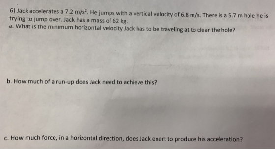 6) Jack accelerates a 7.2 m/s. He jumps with a vertical velocity of 6.8 m/s. There is a 5.7 m hole he is trying to jump over.