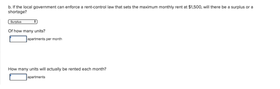 b. If the local government can enforce a rent-control law that sets the maximum monthly rent at $1,500, will there be a surplus or a shortage? Of how many units? apartments per month How many units will actually be rented each month? apartments