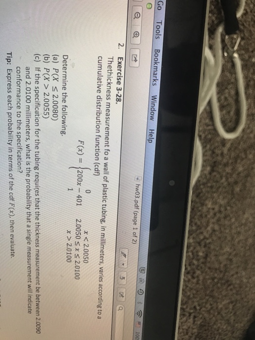 Go Tools Bookmarks Window Help hw03.pdf (page 1 of 2) 2. Exercise 3-28. Thethickness measurement fo a wall of plastic tubing, in millimeters, varies according to a cumulative distribution function (cdf) x < 2.0050 F(x) = 200x-401 2.0050 2.0100 x x>2.0100 Determine the following. (a) P(X s 2.0080) (b) P(X> 2.0055) (c) If the specification for the tubing requires that the thickness measurement be between 2.0090 and 2.0100 millimeters, what is the probability that a single measurement will indicate conformance to the specification? Tip: Express each probability in terms of the cdf F(x), then evaluate.