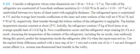 5-111 Consider a refrigerator whose outer dimensions are 1.80 m x 0.8 m × 0.7 m. The walls of the refrigerator are constructed of 3-cm-thick urethane insulation (k = 0.026 W m K and α = 0.36 × 10-6 m2/s) sandwiched between two layers of sheet metal with negligible thickness. The refrigerated space is maintained at 3°C and the average heat transfer coefficients at the inner and outer surfaces of the wall are 6 W/m2 K and 9 W/m2.K, respectively. Heat transfer through the bottom surface of the refrigerator is negligible. The kitchen temperature remains constant at about 25°C. Initially, the refrigerator contains 15 kg of food items at an average specific heat of 3.6 kJ/kg K. Now a malfunction occurs and the refrigerator stops running for 6 h as a result. Assuming the temperature of the contents of the refrigerator, including the air inside, rises uniformly during this period, predict the temperature inside the refrigerator after 6 h when the repair-man arrives. Use the explicit finite difference method with a time step of Δ 1 min and a mesh size of Δx-1 cm and disregard corner effects(i.e., assume one-dimensional heat transfer in the walls)