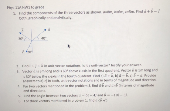 Phys 11A HW1 to grade Find the components of the three vectors as shown. a-8m, b-6m, c-5m. Find a +b-c both, graphically and analytically 1. 30° 40° 20 2. Findi j+ k in unit-vector notations. Is it a unit-vector? Justify your answer 3. Vector a is 3m long and is 60° above x-axis in the first quadrant. Vector b is 5m long and is 50° below the x-axis in the fourth quadrant. Find aja + b, ba-b, c) b-a. Provide answers to a)-c) in both, unit-vector notations and in terms of magnitude and direction. 4. For two vectors mentioned in the problem 3, find a b and axb (in terms of magnitude and direction). 5. Find the angle between two vectors а-6i-4) and b 6. For three vectors mentioned in problem 1, find ä (bxč). -10-31