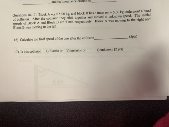 and its linear acceleration is Questions 16-17: Block A ma = 5.00 kg, and block B has a mass me = 5.00 kg underwent a head of