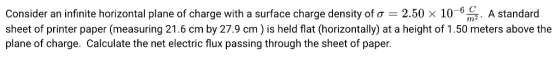 6 C m2 Consider an infinite horizontal plane of charge with a surface charge density of ơ : 250 x 10- sheet of printer paper (measuring 21.6 cm by 27.9 cm) is held flat (horizontally) at a height of 1.50 meters above the plane of charge. Calculate the net electric flux passing through the sheet of paper. A standard