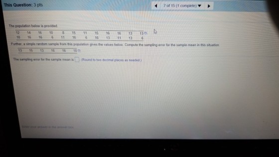 This Question: 3 pts 7 of 15 (1 complete) The population below is provided 12 14 16 10 8 15 11 15 16 16 13 13 6 16 13 11 13 Further, a simple random sample from this population gives the values below. Compute the sampling error for the sample mean in this situation. 13 15 13 16 16 10 The sampling error for the sample mean is(Round to two decimal places as needed) Enter your answer in the answer box