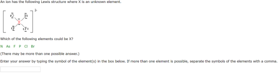 An ion has the following Lewis structure where xis an unknown element Which of the following elements could be X? N As F IP Cl Br (There may be more than one possible answer.) Enter your answer by typing the symbol of the element(s) in the box below. If more than one element is possible, separate the symbols of the elements with a comma