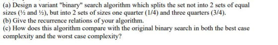 (a) Design a variant binary search algorithm which splits the set not into 2 sets of equal sizes (½ and ½), but into 2 sets of sizes one quarter (14) and three quarters (3/4) (b) Give the recurrence relations of your algorithm. (c) How does this algorithm compare with the original binary search in both the best case complexity and the worst case complexity?