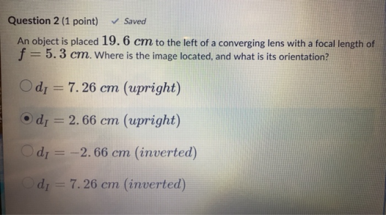 Question 2 (1 point) Saved An object is placed 19.6 cm to the left of a converging lens with a focal length of f=5.3 cm. Wher