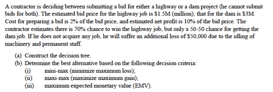 A contractor is deciding between submitting a bid for either a highway or a dam project (he cannot submit bids for both). The estimated bid price for the highway job is $1.5M (million), that for the dam is S3M. Cost for preparing a bid is 2% of the bid price, and estimated net profit is 10% of the bid price. The contractor estimates there is 70% chance to win the highway job, but only a 50-50 chance for getting the dam job. If he does not acquire any job, he will suffer an additional loss of $50,000 due to the idling of machinery and permanent staff (a) Construct the decision tree. (b) Determine the best alternative based on the following decision criteria: (i)mini-max (minimize maximum loss); (ii) maximum expected monetary value (EMV).