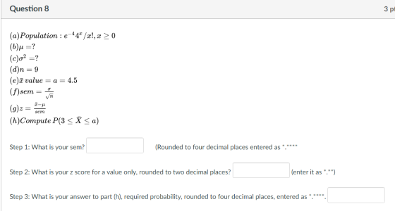 Question 8 З рі (a) Population :e-44/x!, x > 0 (b)u =? (c)o? =? (d)n = 9 (e)ā value = a = 4.5 (f) sem = (g)z = (h)Compute P(