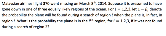 Malaysian airlines flight 370 went missing on March 8th, 2014. Suppose it is presumed to have gone down in one of three equally likely regions of the ocean. For i = 1,2,3, let 1-A denote the probability the plane will be found during a search of region i when the plane is, in fact, in region i. What is the probability the plane is in the ith region, fori 1,2,3, if it was not found during a search of region 2?