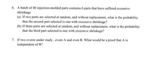 A batch of 40 injection-molded parts contains 6 parts that have suffered excessive shrinkage (a) If two parts are selected at random, and without replacement, what is the probability 6. that the second part selected is one with excessive shrinkage? (b) If three parts are selected at random, and without replacement, what is the probability that the third part selected is one with excessive shrinkage? 7. If two events under study , event A and even B. What would be a proof that A is independent of B?