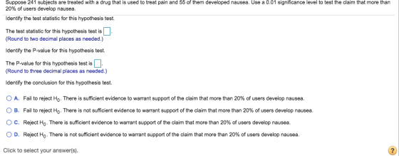Suppose 241 subjects are treated with a drug that is used to treat pain and 55 of them developed nausea. Use a 0.01 significa