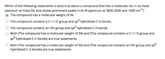 Which of the following statements is (are) true about a compound that has a molecular ion in its mass spectrum at mass 94, and shows prominent peaks in its IR spectrum at 3600-3200 and 1600 cm? The compound has a molecular weight of 94. The compound contains aO group ad sp hybridized C-H bonds. The compound contains an OH group and sp2 hybridized C-H bonds. Both (The compound has a molecular weight of 94) and (The compound contains a COgroup and sp3 hybridized C-H bonds) are true statements. Both (The compound has a molecular weight of 94) and (The compound contains an OH group and sp2 hybridized C-H bonds) are true statements.