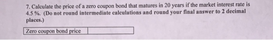 7. Calculate the price of a zero coupon bond that matures in 20 years if the market interest rate is 4.5 %. (Do not round int
