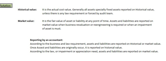 Solution: Historical value It is the actual cost value. Generally all assets specially fixed assets reported on Historical value, unless there is any law requirement or forced by audit team Market value: t is the fair value of asset or liability at any point of time. Assets and liabilities are reported on market value when business revaluation or reengineering is required or when an impairment of asset is must. Reporting by an accountant: According to the business and law requirement, assets and liabilities are reported on Historical or market value. Once Assest and liabilities are originally occur, it is reported on historcal value According to the law, or impairment or appreciation need, assets and liabilities are reported on market value.