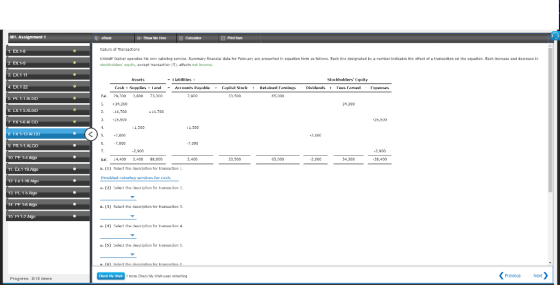 M1. Assignment 1 Show MeHowCakculator Print Item Naturc of Trancactions 1. EX.1-8 2 EX1- 3. EX.1 11 Kristoff waloer operates his catcring cervice. Summary tinancia datอ ter February are presented in equation term as tollows. Each llne dosignated by stockhelders quity, axcept transaction 5), atfacts net income. number lndicatos the ㎝ect ot a transaction on the cquation. Esch Increase and decrease ln -Liabilities Stockholders Equity . EX.1-22 Capital Stockt RetainedFarnings Dividends t FP#6farned fr|senses Ral. 29-30ถ 34,3co 214,700 -25.500 3,Ana 73,300 3.500 b PE.1-1 ALGO 34.300 +14,700 25,500 FX 15 AI GO FX 1-13 AI . PR.1-1.ALGO 1 L, 300 1,500 -2,000 7,000 7 000 2,900 2,900 Bal. 14,400 2,400 BB,00o a. (1) Salact tihe descriptian ter transactian 1 Provided catpring servics for cash a. (2) Selest the desaiotion Ter transacion 2 65,000 28,400 11. Ex1 19.Ago 12. Ex 1-1H Al 13. PL 15.Aig 14 PE 1-5 Aigo 15 Pr14 Algn 3) Select the description ter transaction 3. a. (1) Select the descriptian fer transacion 4 d, (5) Select the description for transaction ร. Chack Ny Work Prevlous Next Progress: 8/16 items