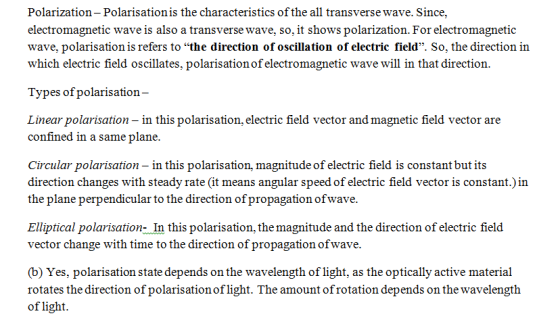 Polarization - Polarisation is the characteristics of the all transverse wave. Since, electromagnetic wave is also a transverse wave, so, it shows polarization. For electromagnetic wave, polarisation is refers to the direction of oscillation of electric field. So, the direction in which electric field oscillates, polarisation of electromagnetic wave will in that direction. Types of polarisation Linear polarisation - in this polarisation, electric field vector and magnetic field vector are confined in a same plane. Circular polarisation - in this polarisation, magnitude of electric field is constant but its direction changes with steady rate (it means angular speed of electric field vector is constant.)in the plane perpendicular to the direction ofpropagation ofwave Elliptical polarisation- In this polarisation, the magnitude and the direction of electric field vector change with time to the direction of propagation ofwave. (b) Yes, polarisation state depends on the wavelength of light, as the optically active material rotates the direction of polarisation oflight. The amount of rotation depends on the wavelength of light.