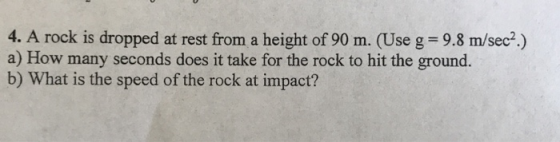 4. A rock is dropped at rest from a height of 90 m. (Use g = 9.8 m/sec.) a) How many seconds does it take for the rock to hit the ground. b) What is the speed of the rock at impact?